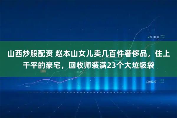山西炒股配资 赵本山女儿卖几百件奢侈品，住上千平的豪宅，回收师装满23个大垃圾袋