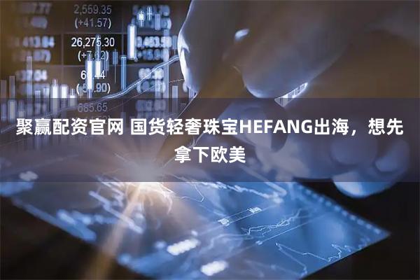 聚赢配资官网 国货轻奢珠宝HEFANG出海，想先拿下欧美