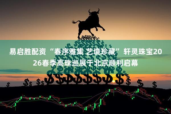 易启胜配资 “春序雅集 艺境珍藏” 轩灵珠宝2026春季高珠巡展于北京顺利启幕