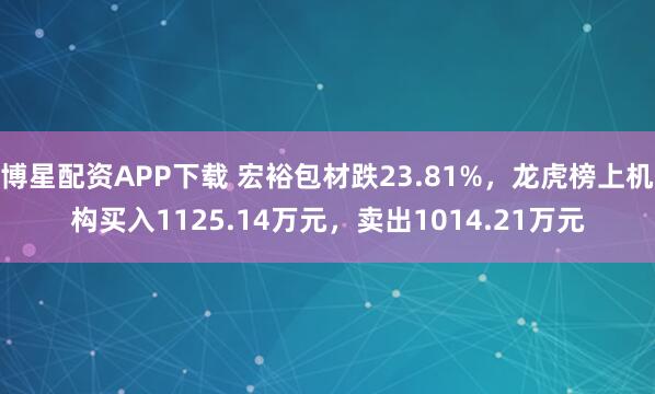 博星配资APP下载 宏裕包材跌23.81%，龙虎榜上机构买入1125.14万元，卖出1014.21万元