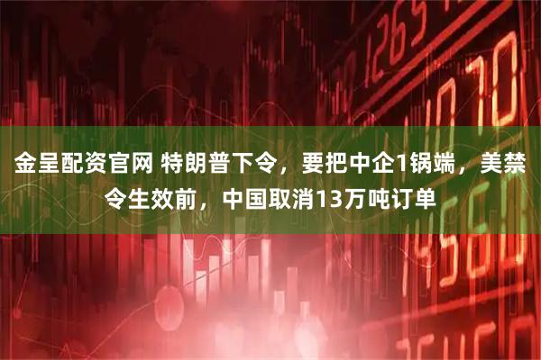 金呈配资官网 特朗普下令，要把中企1锅端，美禁令生效前，中国取消13万吨订单