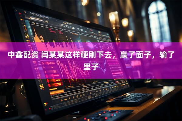 中鑫配资 闫某某这样硬刚下去，赢了面子，输了里子