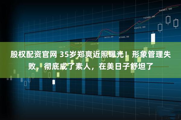 股权配资官网 35岁郑爽近照曝光！形象管理失败，彻底成了素人，在美日子舒坦了
