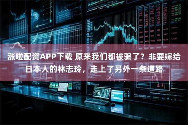 涨啦配资APP下载 原来我们都被骗了?非要嫁给日本人的林志玲,走上了另外一条道路