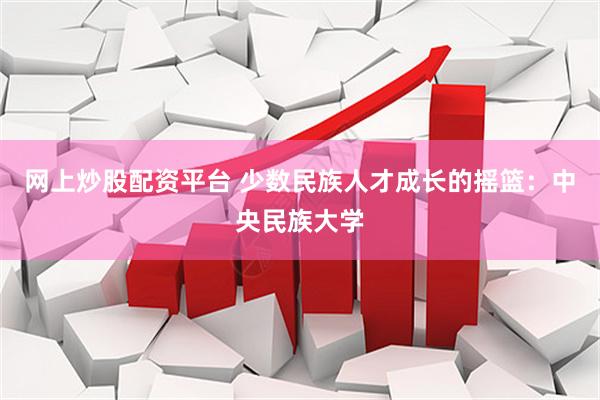 网上炒股配资平台 少数民族人才成长的摇篮：中央民族大学