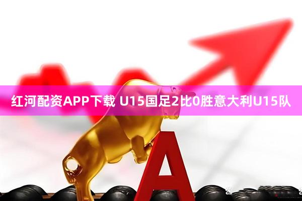 红河配资APP下载 U15国足2比0胜意大利U15队