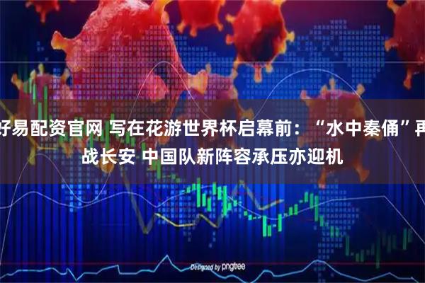 好易配资官网 写在花游世界杯启幕前：“水中秦俑”再战长安 中国队新阵容承压亦迎机
