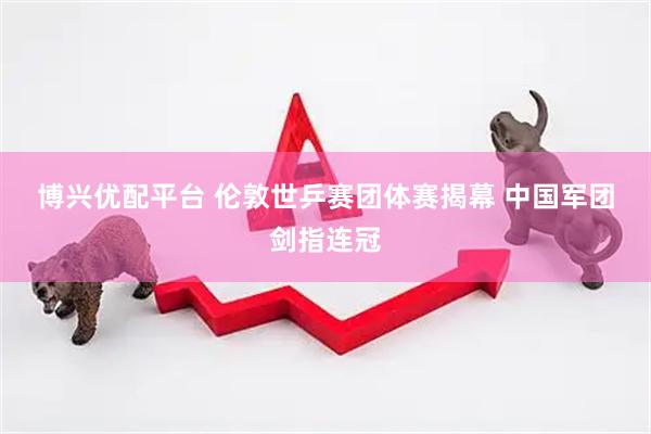博兴优配平台 伦敦世乒赛团体赛揭幕 中国军团剑指连冠