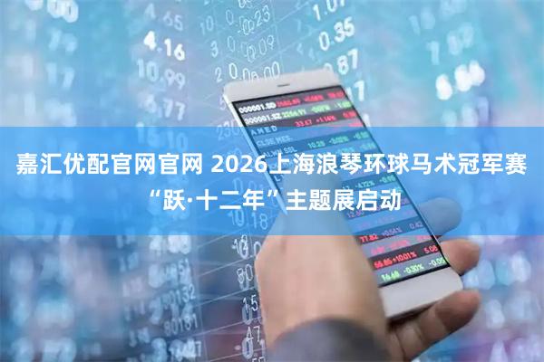 嘉汇优配官网官网 2026上海浪琴环球马术冠军赛“跃·十二年”主题展启动