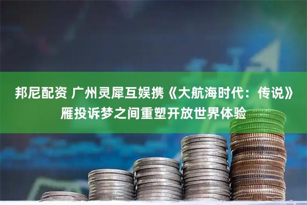 邦尼配资 广州灵犀互娱携《大航海时代：传说》雁投诉梦之间重塑开放世界体验