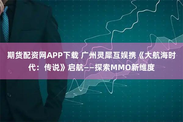 期货配资网APP下载 广州灵犀互娱携《大航海时代:传说》启航——探索MMO新维度