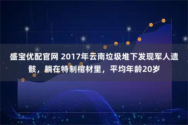 盛宝优配官网 2017年云南垃圾堆下发现军人遗骸，躺在特制棺材里，平均年龄20岁