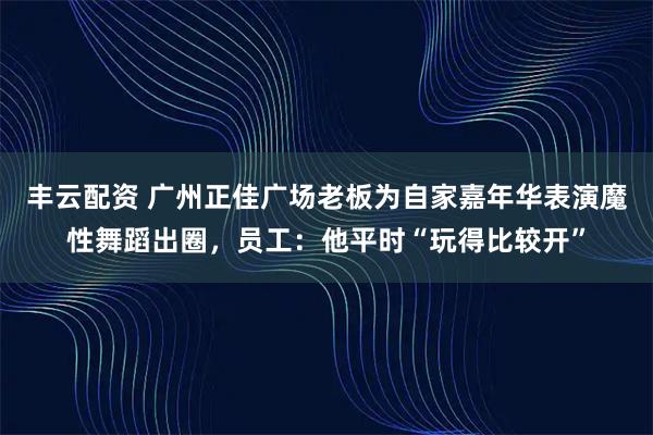 丰云配资 广州正佳广场老板为自家嘉年华表演魔性舞蹈出圈，员工：他平时“玩得比较开”