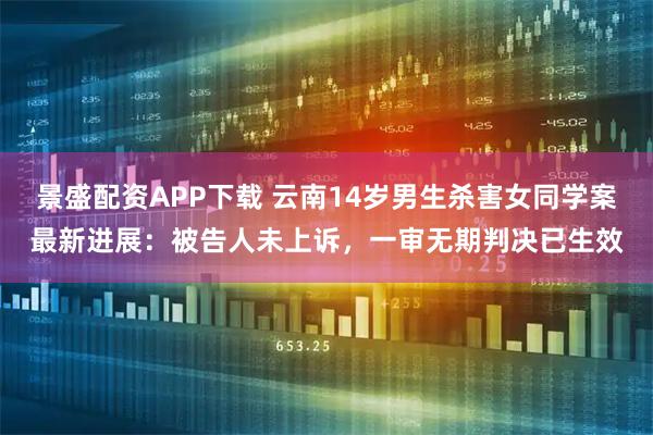 景盛配资APP下载 云南14岁男生杀害女同学案最新进展：被告人未上诉，一审无期判决已生效