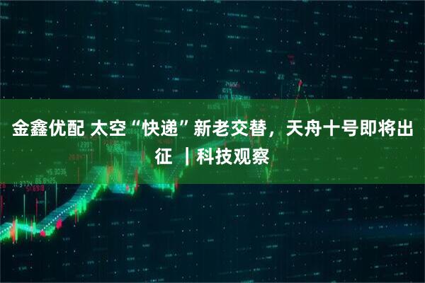 金鑫优配 太空“快递”新老交替，天舟十号即将出征 ｜科技观察